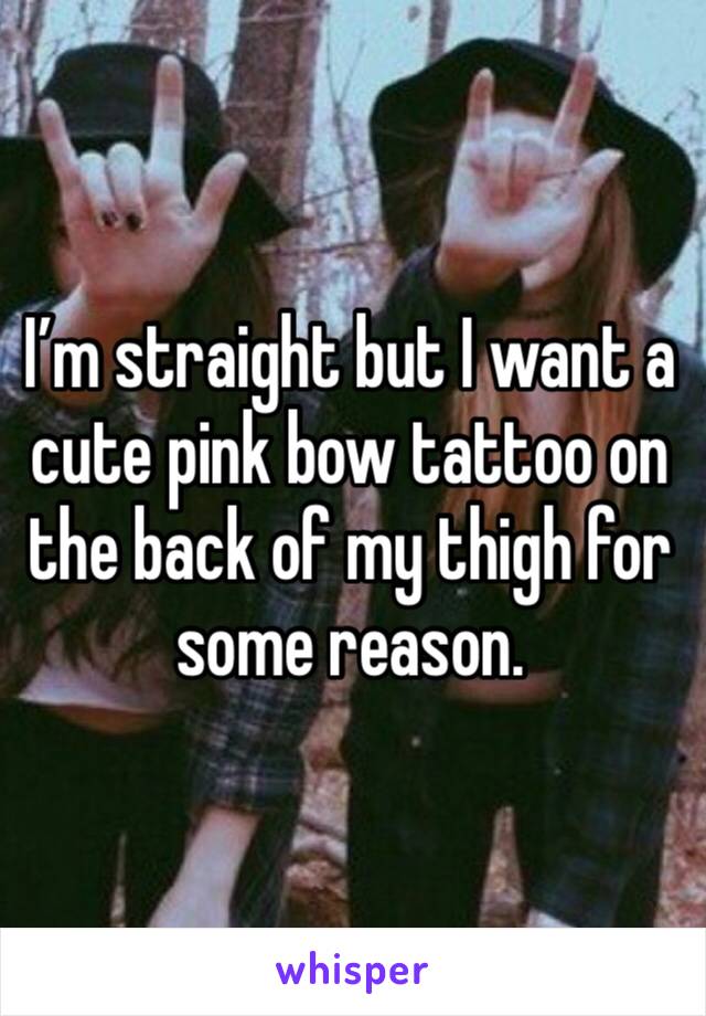 I’m straight but I want a cute pink bow tattoo on the back of my thigh for some reason. 