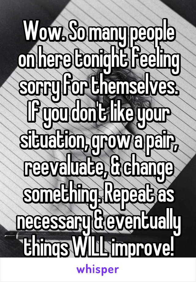 Wow. So many people on here tonight feeling sorry for themselves. If you don't like your situation, grow a pair, reevaluate, & change something. Repeat as necessary & eventually things WILL improve!
