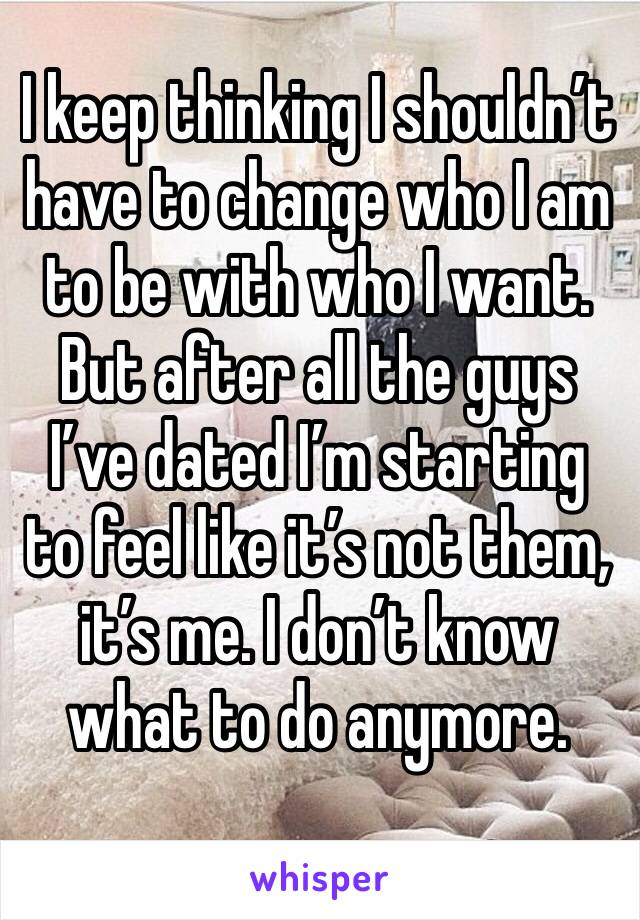 I keep thinking I shouldn’t have to change who I am to be with who I want. But after all the guys I’ve dated I’m starting to feel like it’s not them, it’s me. I don’t know what to do anymore. 