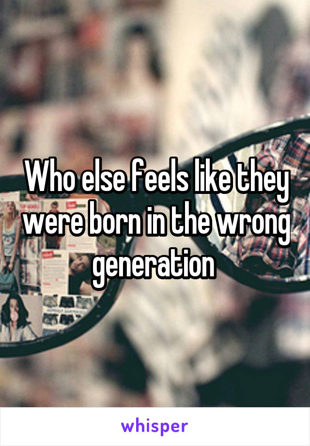 Who else feels like they were born in the wrong generation 