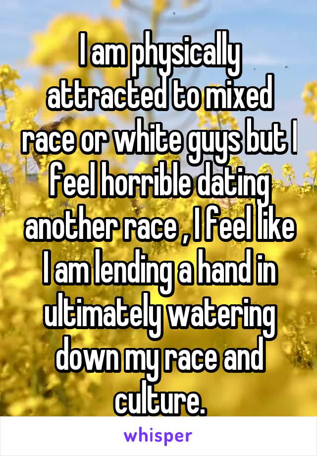 I am physically attracted to mixed race or white guys but I feel horrible dating another race , I feel like I am lending a hand in ultimately watering down my race and culture.