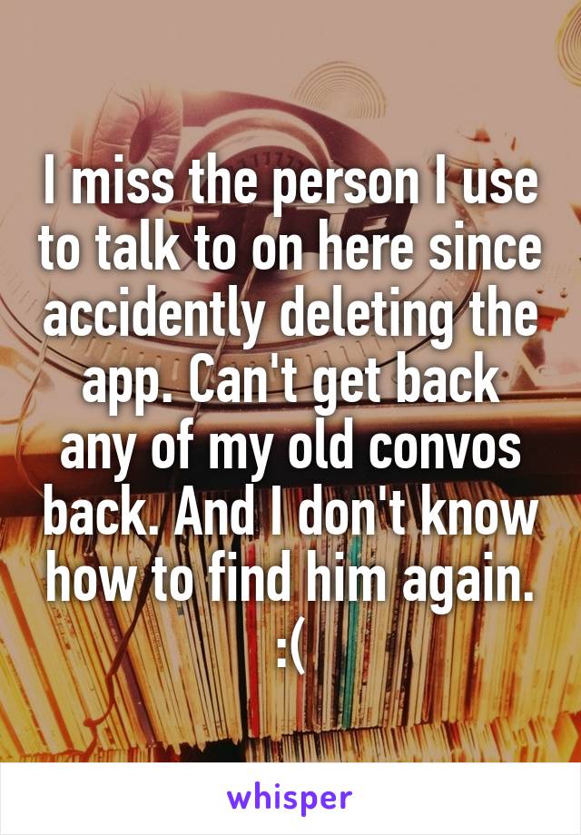 I miss the person I use to talk to on here since accidently deleting the app. Can't get back any of my old convos back. And I don't know how to find him again. :(