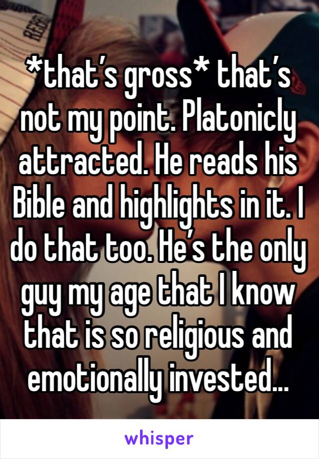 *that’s gross* that’s not my point. Platonicly attracted. He reads his Bible and highlights in it. I do that too. He’s the only guy my age that I know that is so religious and emotionally invested...