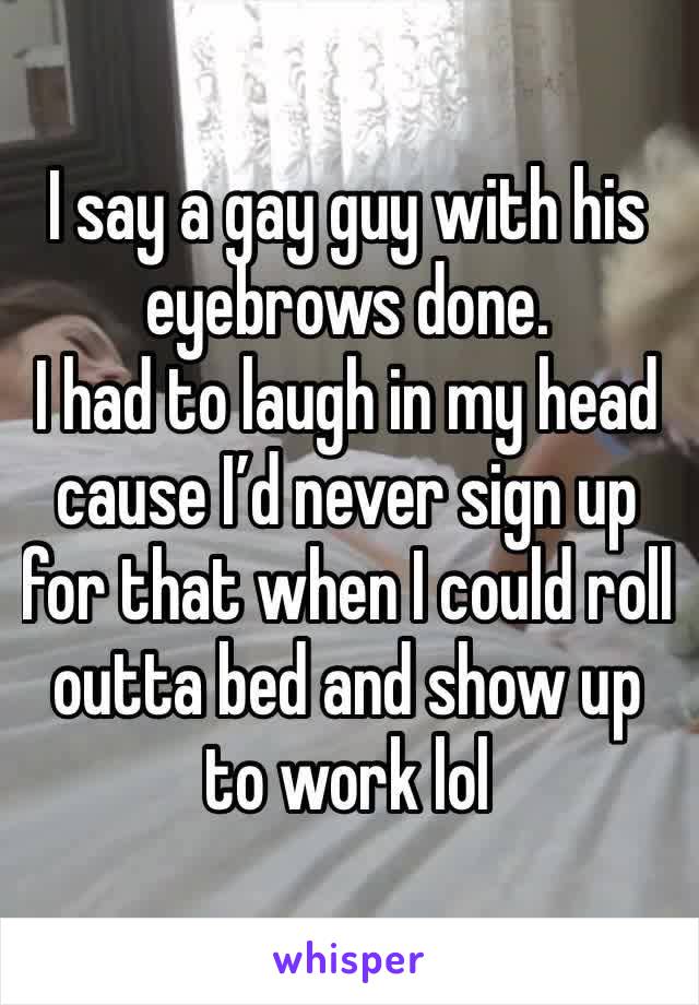 I say a gay guy with his eyebrows done. 
I had to laugh in my head cause I’d never sign up for that when I could roll outta bed and show up to work lol