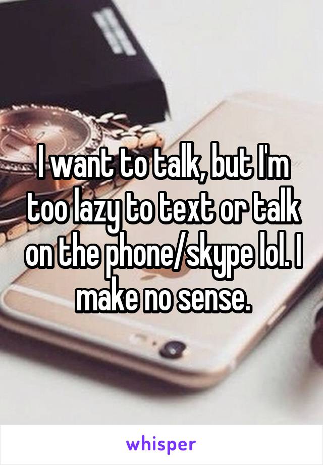 I want to talk, but I'm too lazy to text or talk on the phone/skype lol. I make no sense.