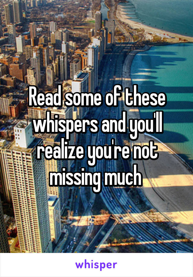 Read some of these whispers and you'll realize you're not missing much 