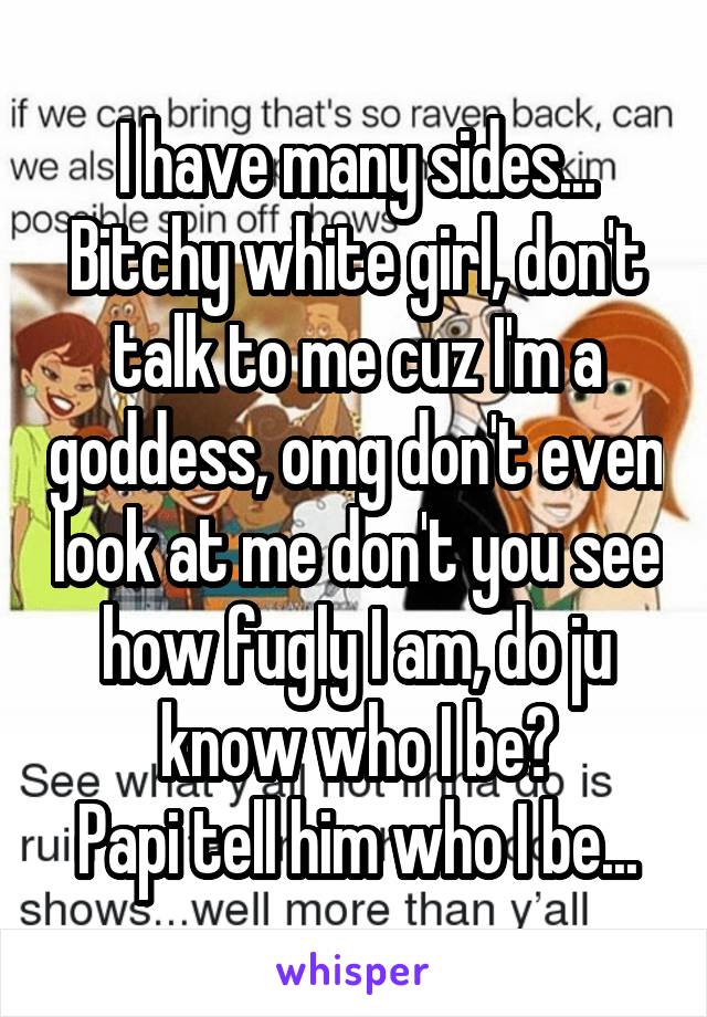 I have many sides...
Bitchy white girl, don't talk to me cuz I'm a goddess, omg don't even look at me don't you see how fugly I am, do ju know who I be?
Papi tell him who I be...