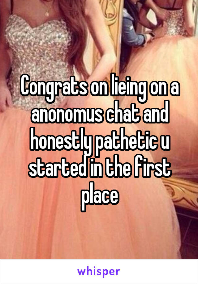 Congrats on lieing on a anonomus chat and honestly pathetic u started in the first place