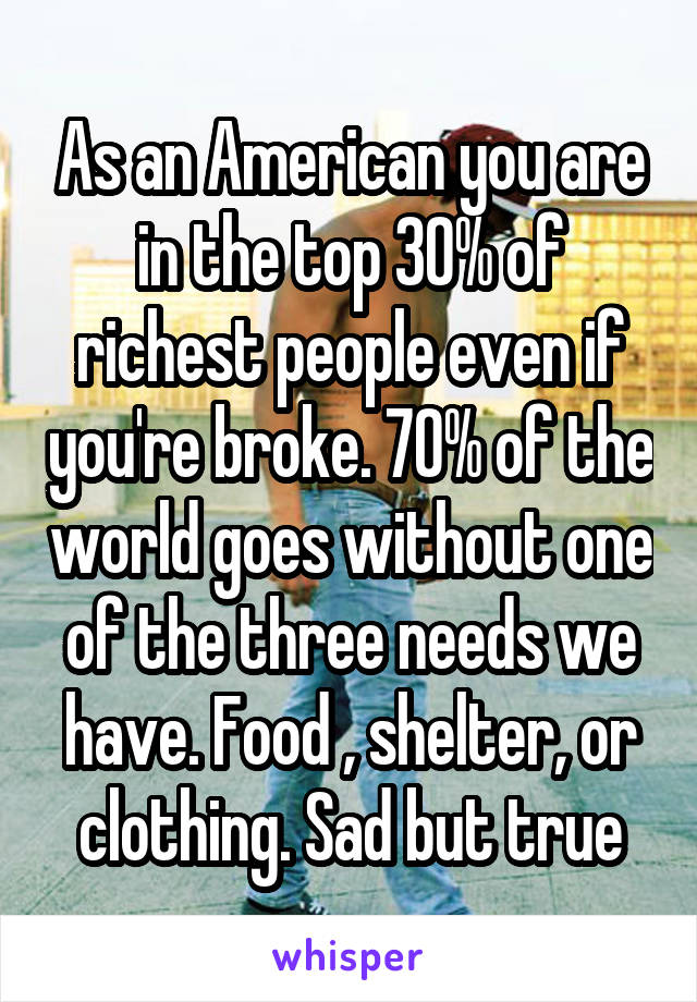 As an American you are in the top 30% of richest people even if you're broke. 70% of the world goes without one of the three needs we have. Food , shelter, or clothing. Sad but true