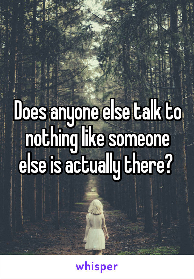 Does anyone else talk to nothing like someone else is actually there? 