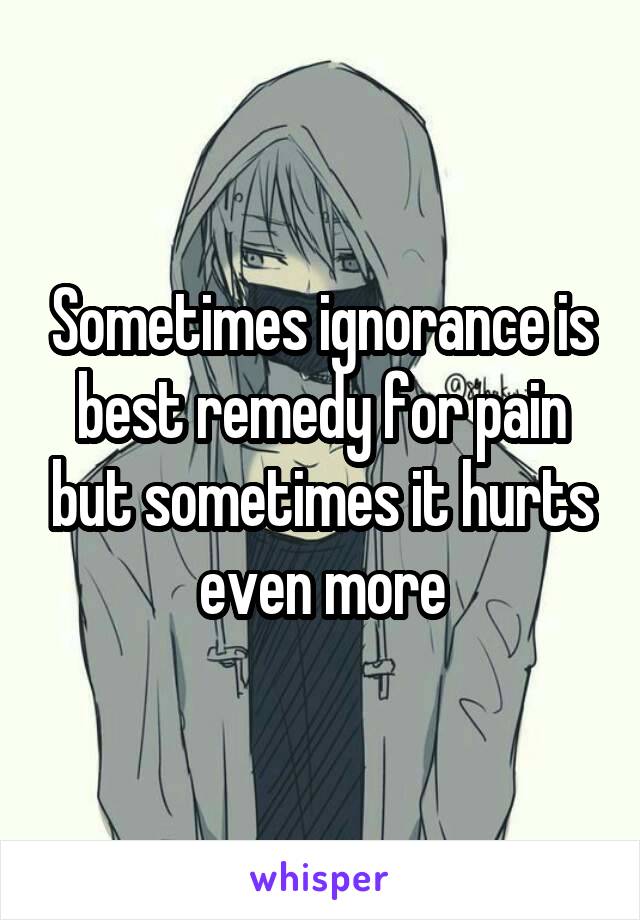 Sometimes ignorance is best remedy for pain but sometimes it hurts even more