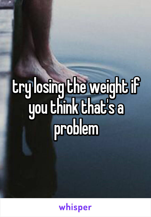 try losing the weight if you think that's a problem