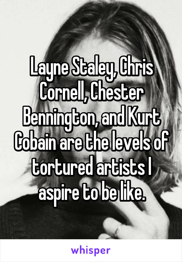 Layne Staley, Chris Cornell, Chester Bennington, and Kurt Cobain are the levels of tortured artists I aspire to be like.