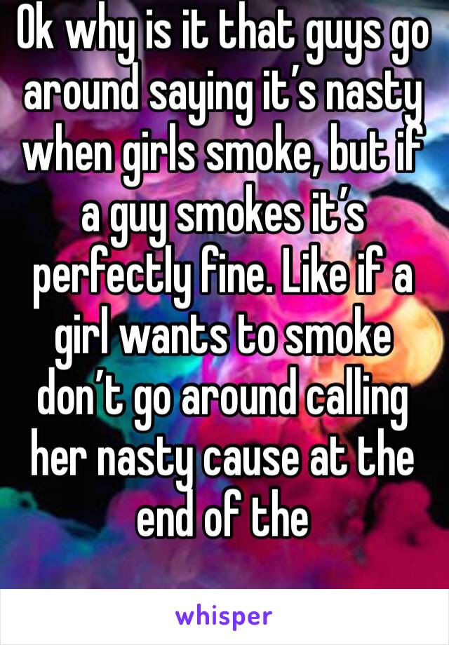 Ok why is it that guys go around saying it’s nasty when girls smoke, but if a guy smokes it’s perfectly fine. Like if a girl wants to smoke don’t go around calling her nasty cause at the end of the 