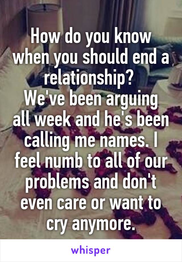 How do you know when you should end a relationship? 
We've been arguing all week and he's been calling me names. I feel numb to all of our problems and don't even care or want to cry anymore.