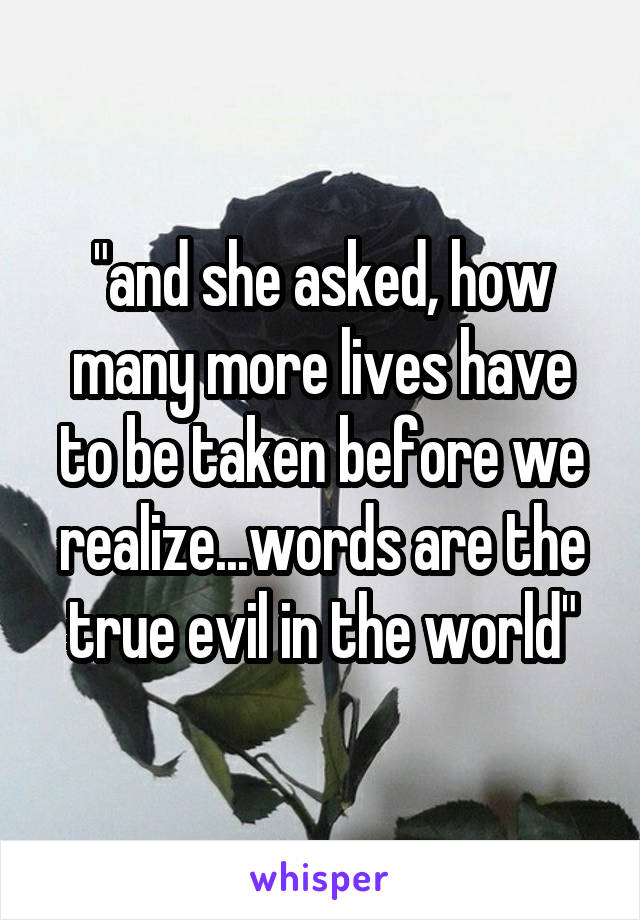 "and she asked, how many more lives have to be taken before we realize...words are the true evil in the world"