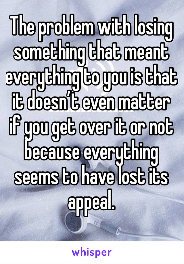 The problem with losing something that meant everything to you is that it doesn’t even matter if you get over it or not because everything seems to have lost its appeal.