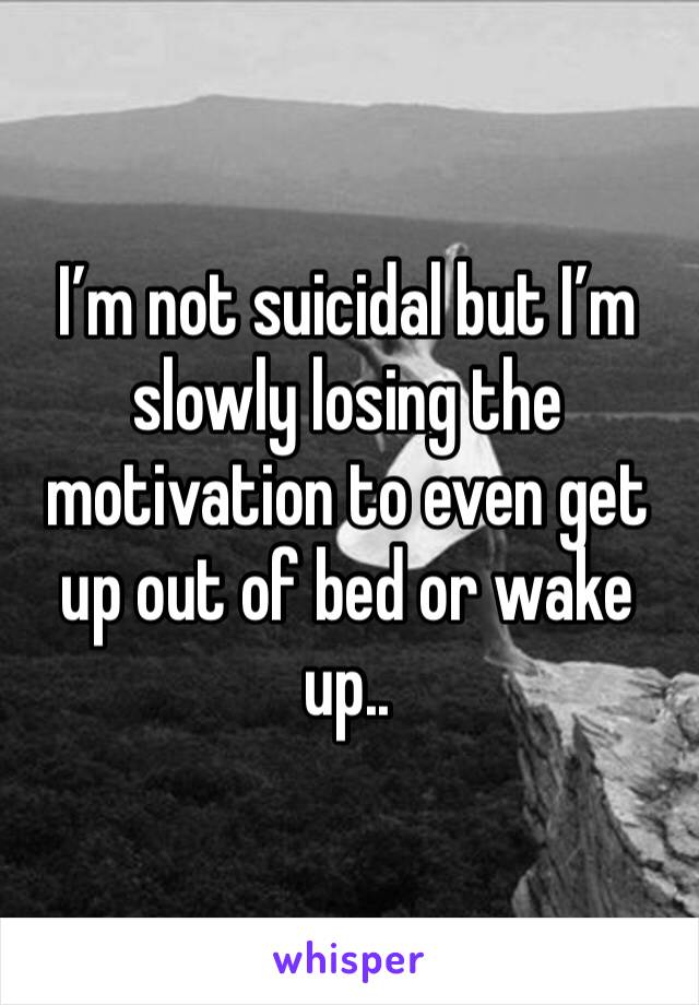 I’m not suicidal but I’m slowly losing the motivation to even get up out of bed or wake up.. 