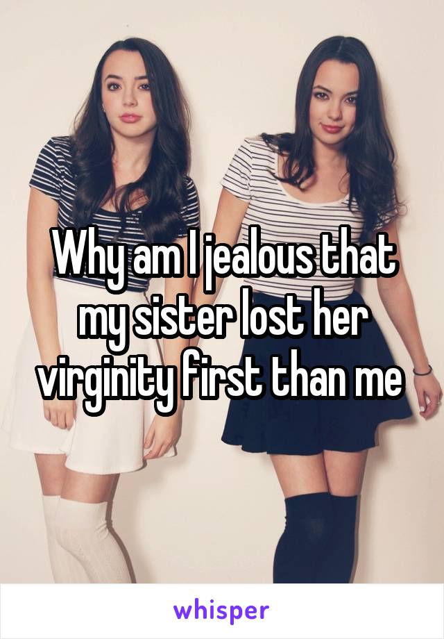 Why am I jealous that my sister lost her virginity first than me 