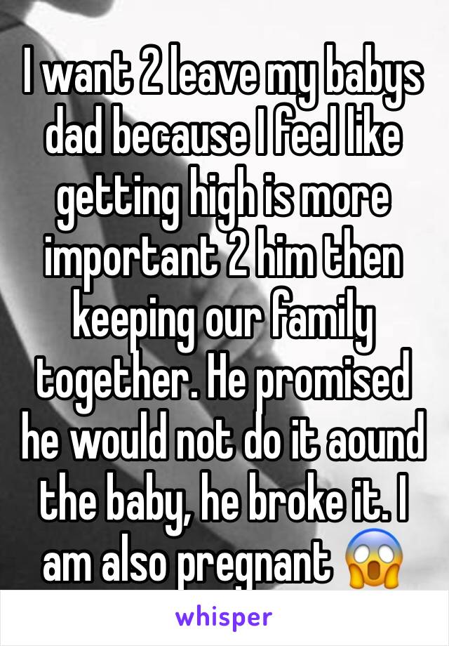 I want 2 leave my babys dad because I feel like getting high is more important 2 him then keeping our family together. He promised he would not do it aound the baby, he broke it. I am also pregnant 😱