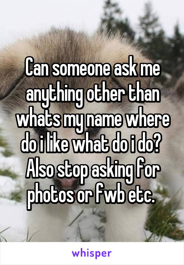 Can someone ask me anything other than whats my name where do i like what do i do? 
Also stop asking for photos or fwb etc. 