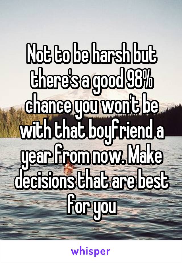 Not to be harsh but there's a good 98% chance you won't be with that boyfriend a year from now. Make decisions that are best for you