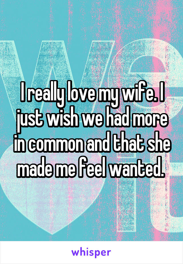 I really love my wife. I just wish we had more in common and that she made me feel wanted. 