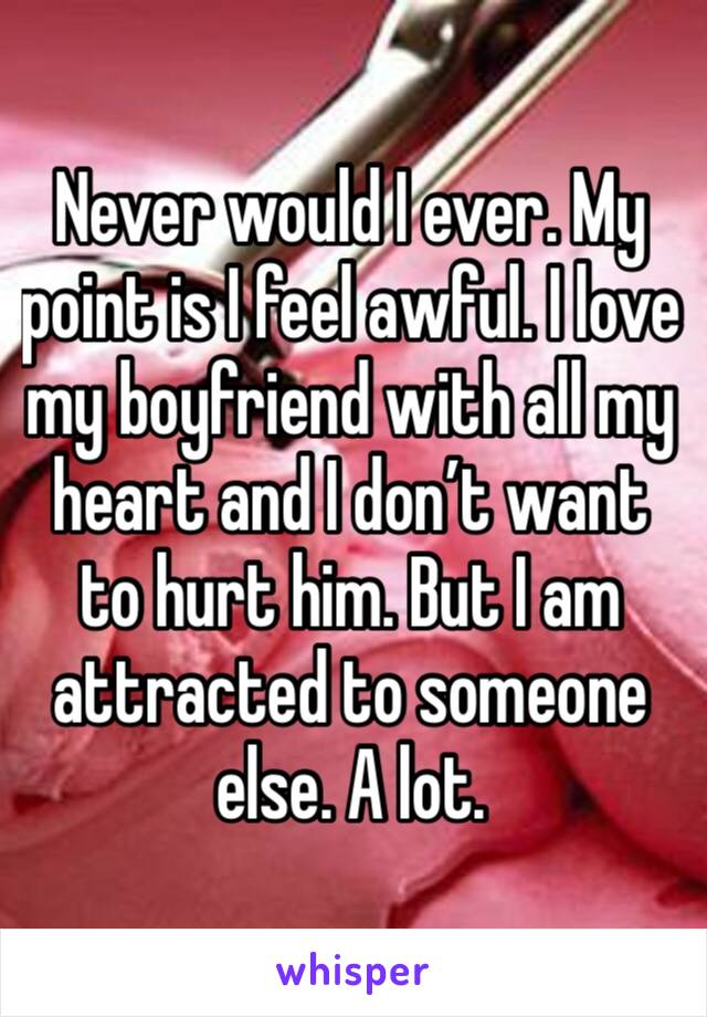 Never would I ever. My point is I feel awful. I love my boyfriend with all my heart and I don’t want to hurt him. But I am attracted to someone else. A lot.  