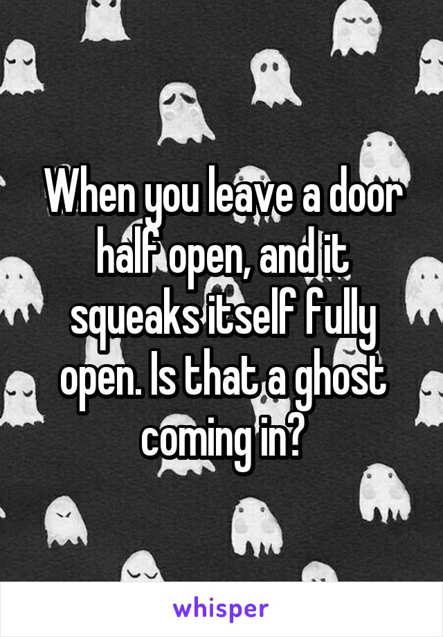 When you leave a door half open, and it squeaks itself fully open. Is that a ghost coming in?