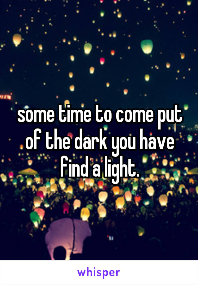 some time to come put of the dark you have find a light.