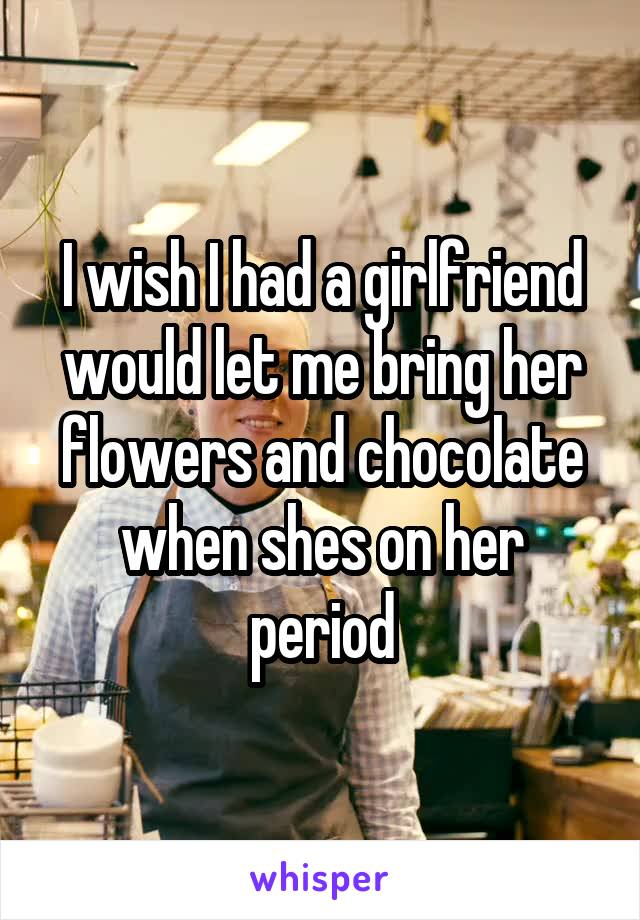 I wish I had a girlfriend would let me bring her flowers and chocolate when shes on her period