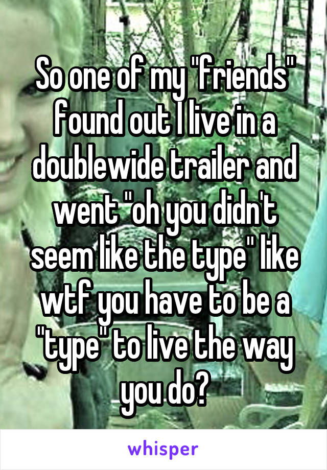 So one of my "friends" found out I live in a doublewide trailer and went "oh you didn't seem like the type" like wtf you have to be a "type" to live the way you do?