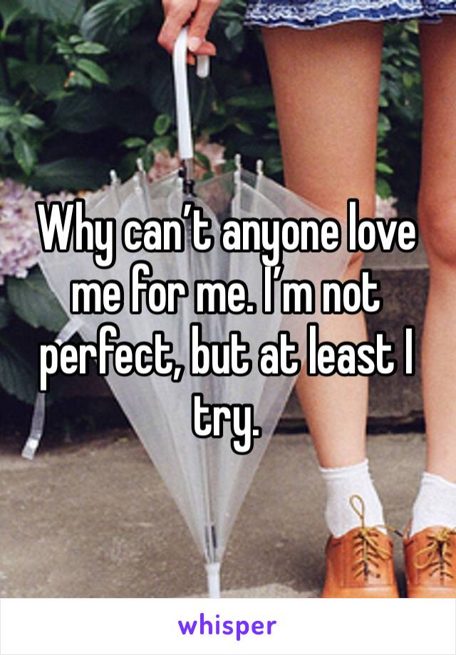 Why can’t anyone love me for me. I’m not perfect, but at least I try.