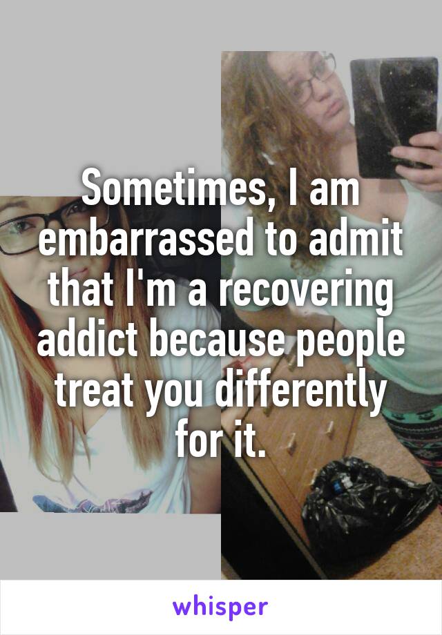 Sometimes, I am embarrassed to admit that I'm a recovering addict because people treat you differently for it.