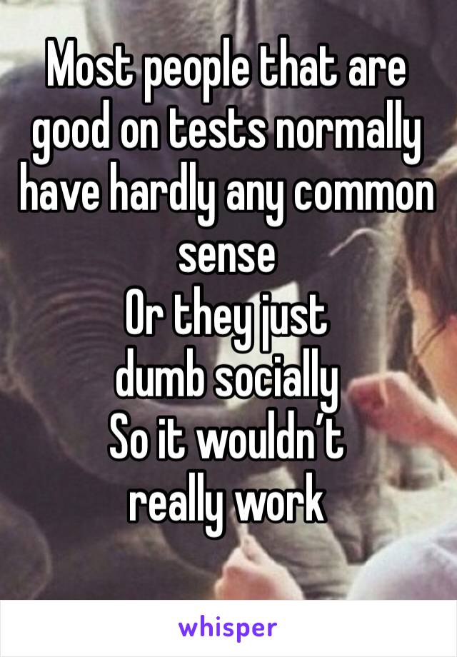 Most people that are good on tests normally have hardly any common sense
Or they just dumb socially
So it wouldn’t really work