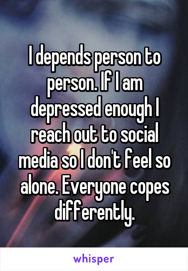 I depends person to person. If I am depressed enough I reach out to social media so I don't feel so alone. Everyone copes differently.