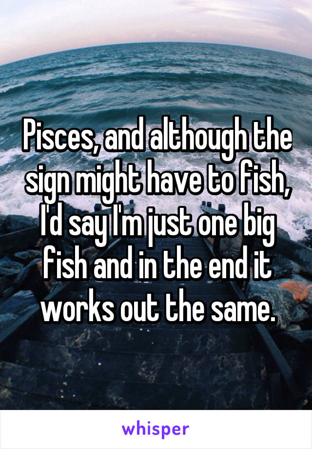 Pisces, and although the sign might have to fish, I'd say I'm just one big fish and in the end it works out the same.