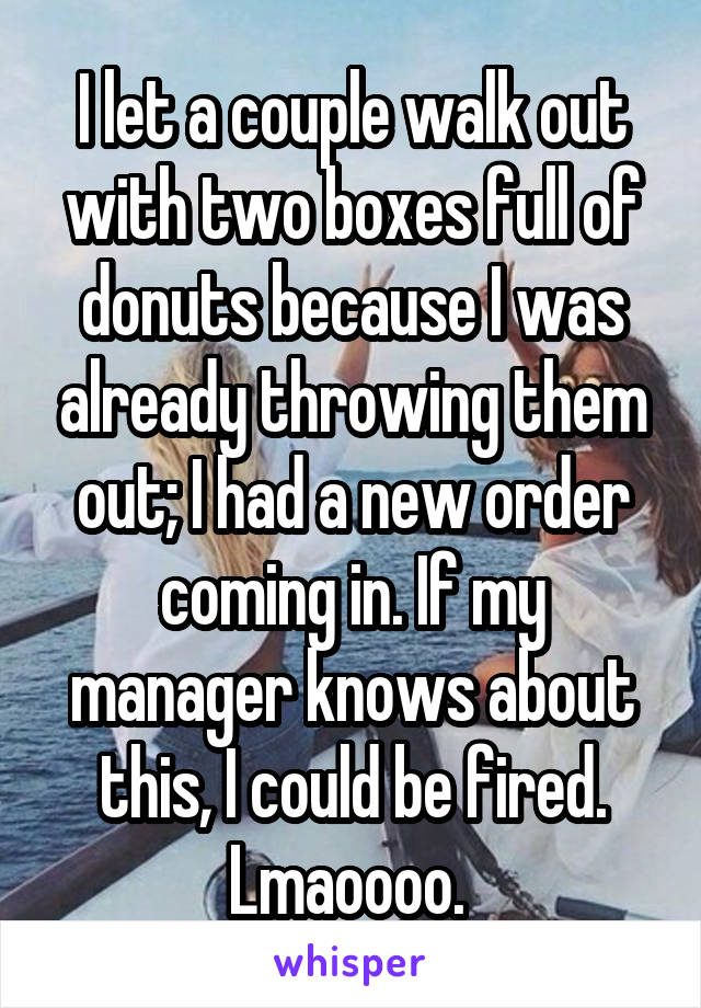 I let a couple walk out with two boxes full of donuts because I was already throwing them out; I had a new order coming in. If my manager knows about this, I could be fired. Lmaoooo. 