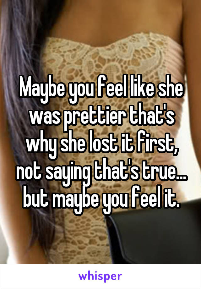 Maybe you feel like she was prettier that's why she lost it first, not saying that's true... but maybe you feel it.