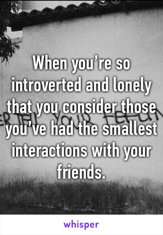 When you’re so introverted and lonely that you consider those you’ve had the smallest interactions with your friends.