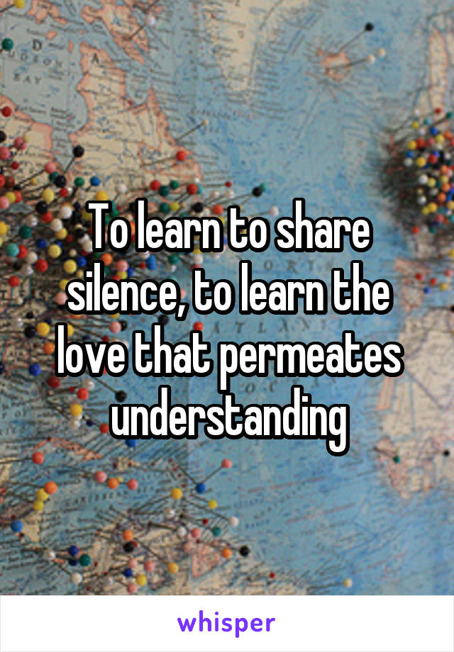 To learn to share silence, to learn the love that permeates understanding