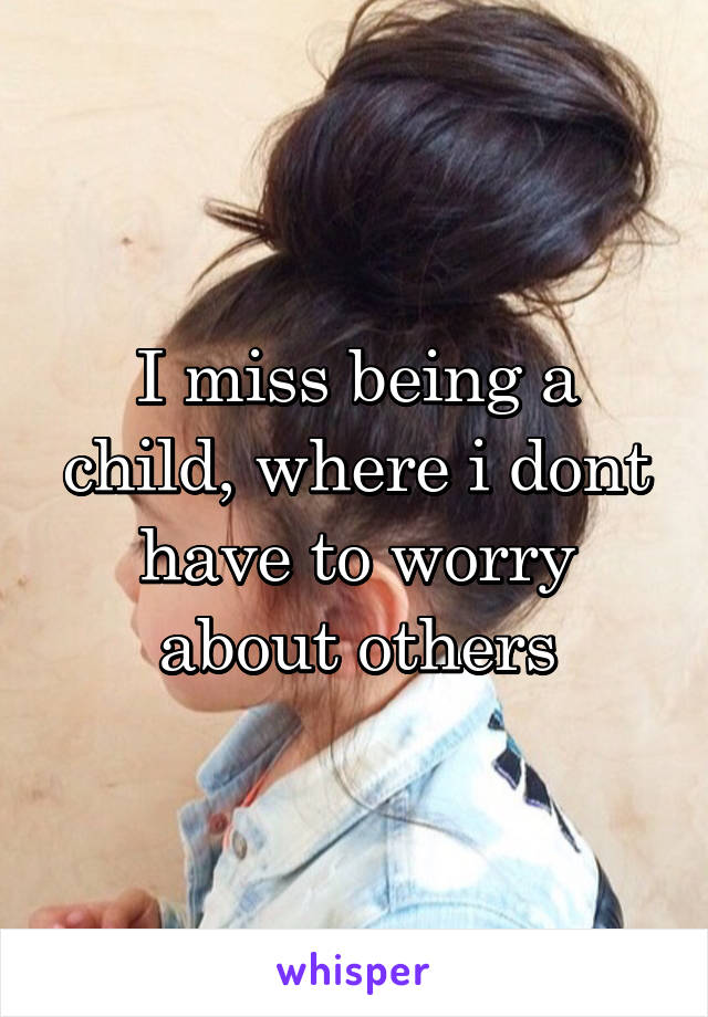 I miss being a child, where i dont have to worry about others