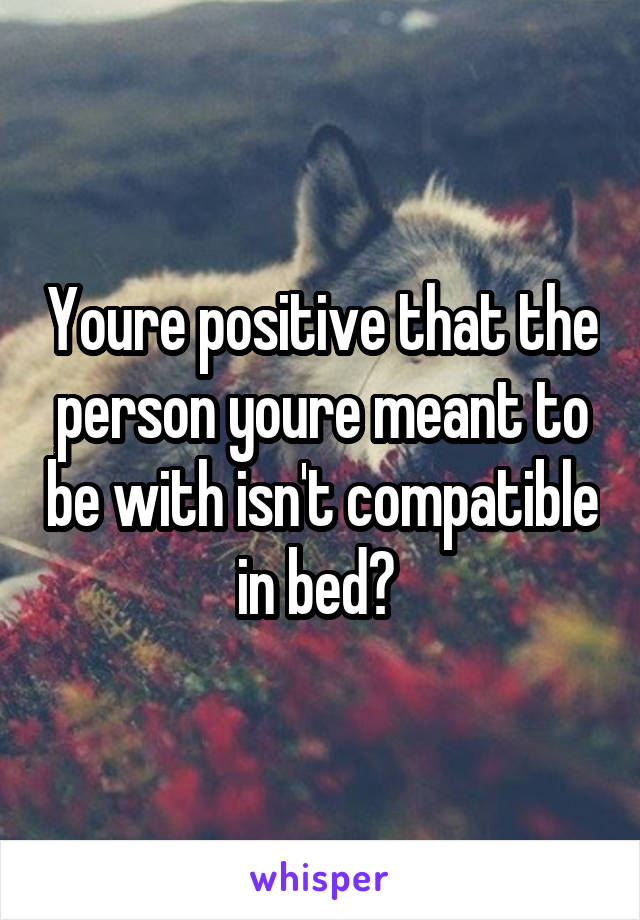 Youre positive that the person youre meant to be with isn't compatible in bed? 
