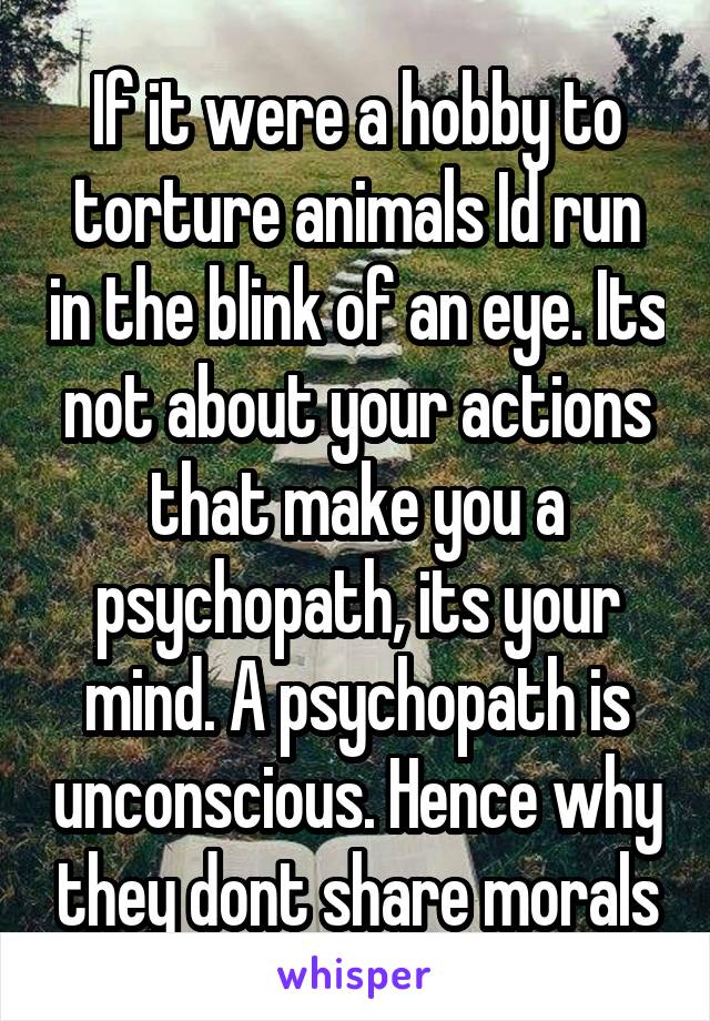 If it were a hobby to torture animals Id run in the blink of an eye. Its not about your actions that make you a psychopath, its your mind. A psychopath is unconscious. Hence why they dont share morals