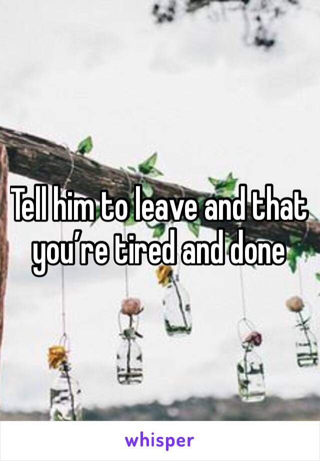 Tell him to leave and that you’re tired and done