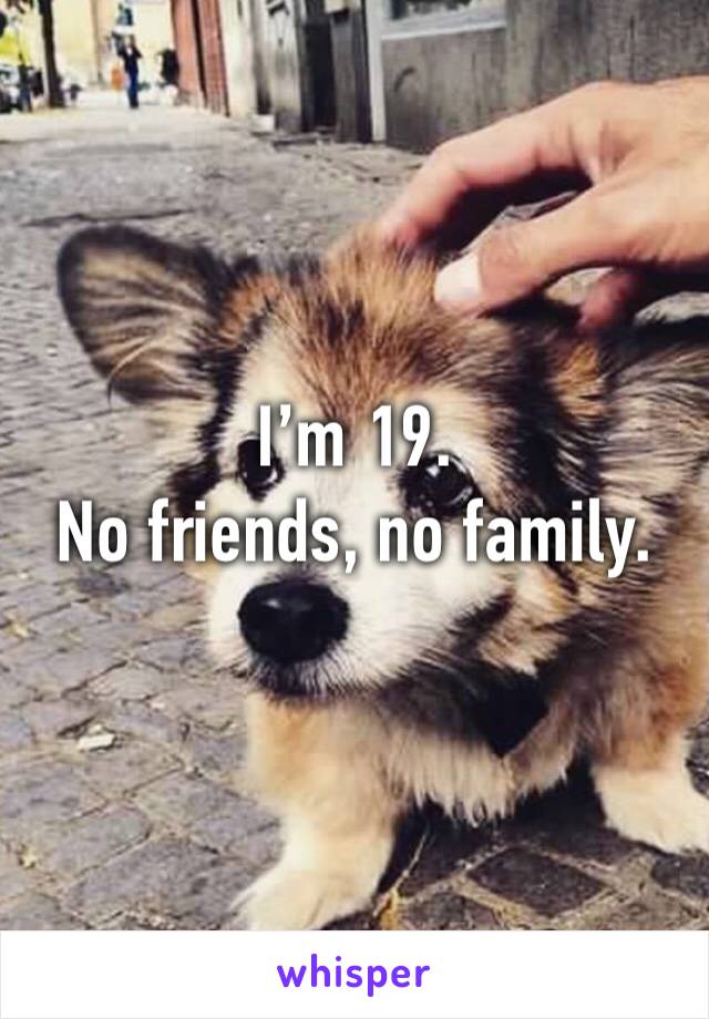 I’m 19.
No friends, no family.