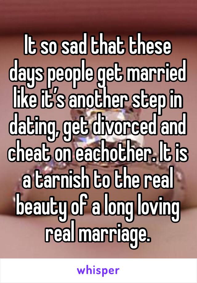 It so sad that these days people get married like it’s another step in dating, get divorced and  cheat on eachother. It is a tarnish to the real beauty of a long loving real marriage. 