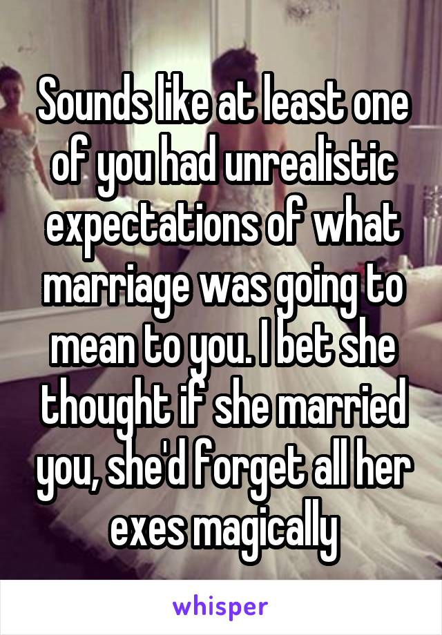 Sounds like at least one of you had unrealistic expectations of what marriage was going to mean to you. I bet she thought if she married you, she'd forget all her exes magically