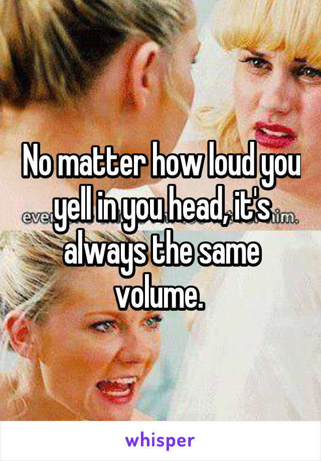 No matter how loud you yell in you head, it's always the same volume. 