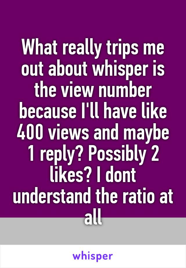 What really trips me out about whisper is the view number because I'll have like 400 views and maybe 1 reply? Possibly 2 likes? I dont understand the ratio at all